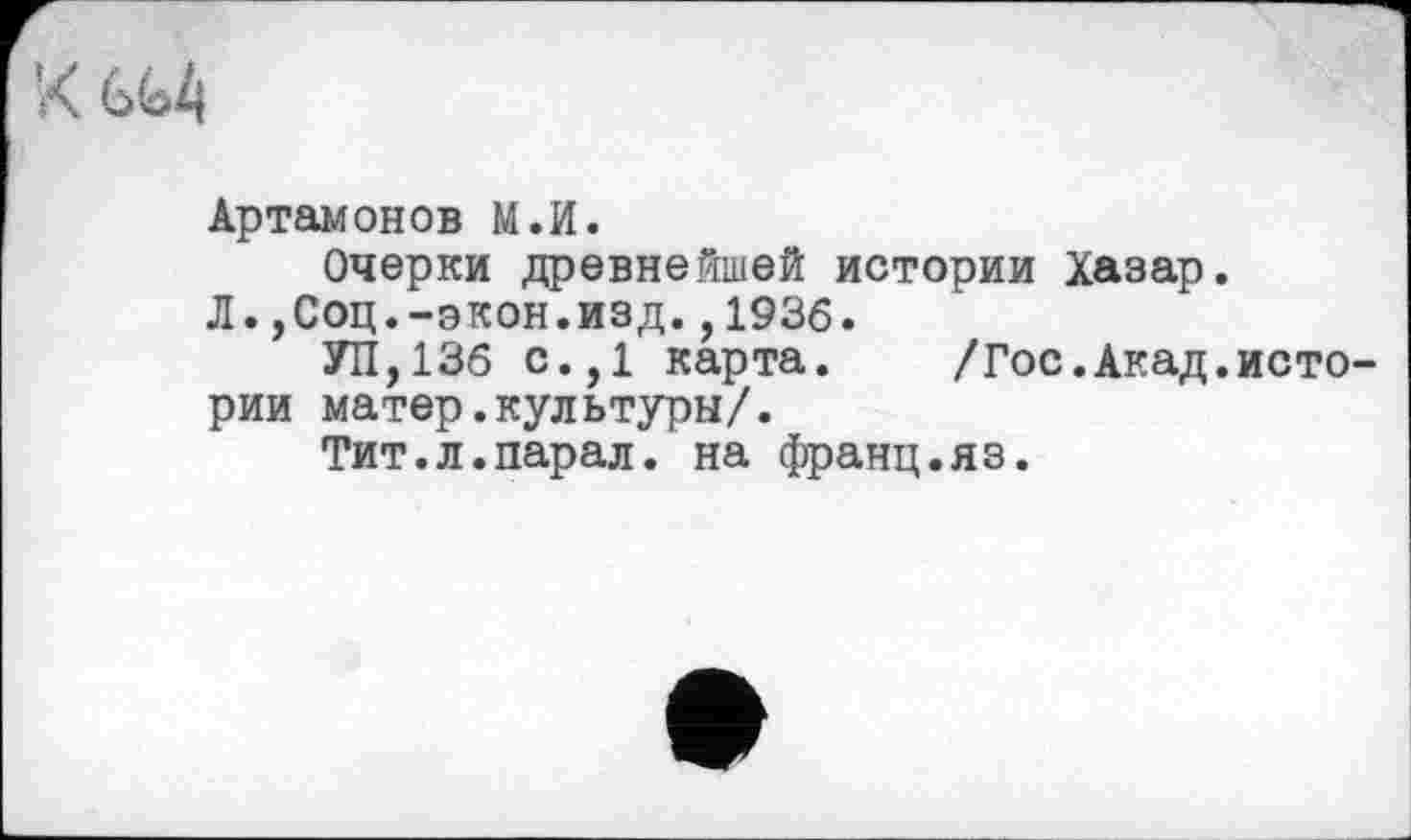 ﻿Артамонов М.И.
Очерки древнейшей истории Хазар.
Л.,Соц.-экон.изд.,1936.
УП,136 с.,1 карта. /Гос.Акад.истории матер.культуры/.
Тит.л.парал. на франц.яз.